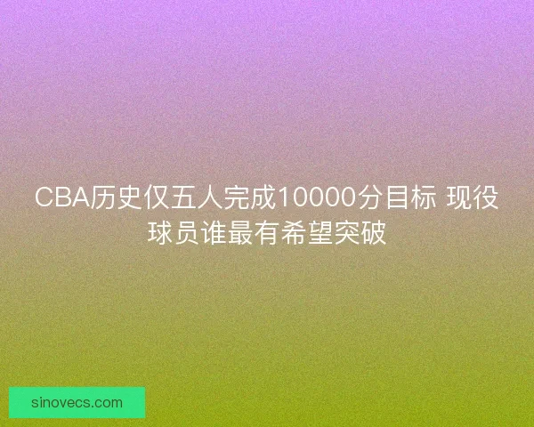CBA历史仅五人完成10000分目标 现役球员谁最有希望突破