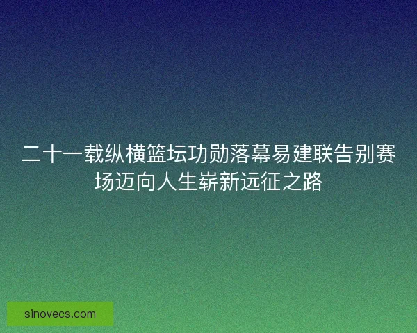 二十一载纵横篮坛功勋落幕易建联告别赛场迈向人生崭新远征之路