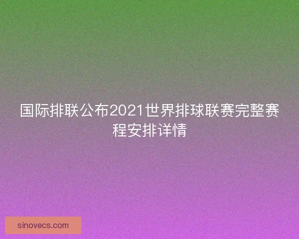 国际排联公布2021世界排球联赛完整赛程安排详情