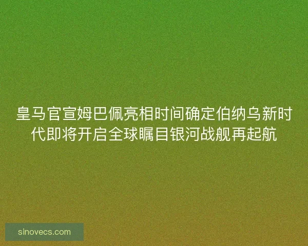 皇马官宣姆巴佩亮相时间确定伯纳乌新时代即将开启全球瞩目银河战舰再起航