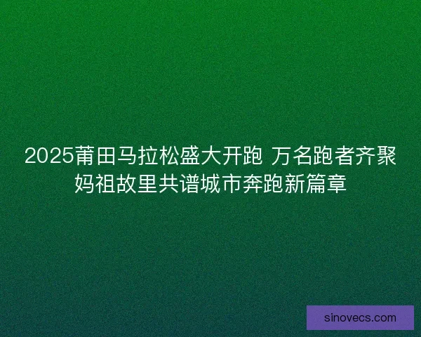 2025莆田马拉松盛大开跑 万名跑者齐聚妈祖故里共谱城市奔跑新篇章