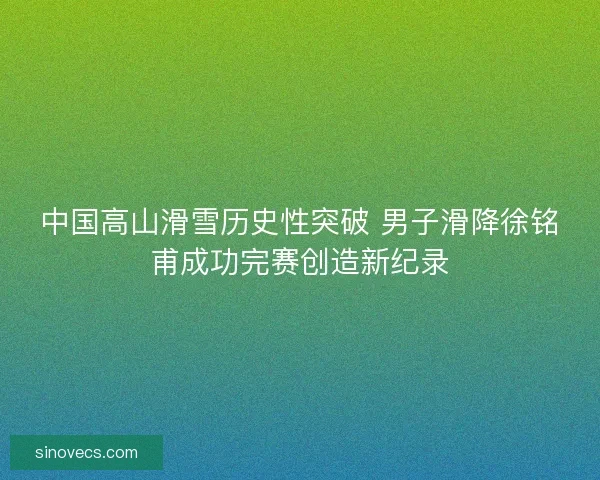 中国高山滑雪历史性突破 男子滑降徐铭甫成功完赛创造新纪录 中国高山滑雪历史性突破 男子滑降徐铭甫成功完赛创造新纪录