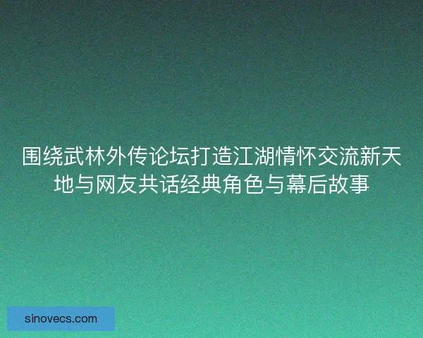 围绕武林外传论坛打造江湖情怀交流新天地与网友共话经典角色与幕后故事