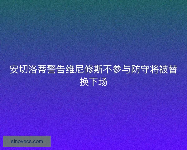 安切洛蒂警告维尼修斯不参与防守将被替换下场 安切洛蒂警告维尼修斯不参与防守将被替换下场