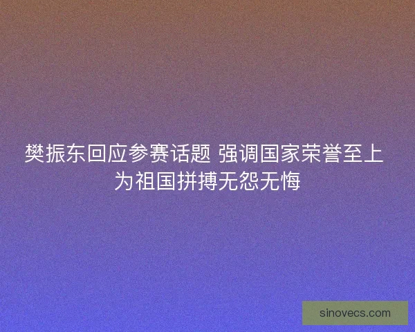 樊振东回应参赛话题 强调国家荣誉至上 为祖国拼搏无怨无悔