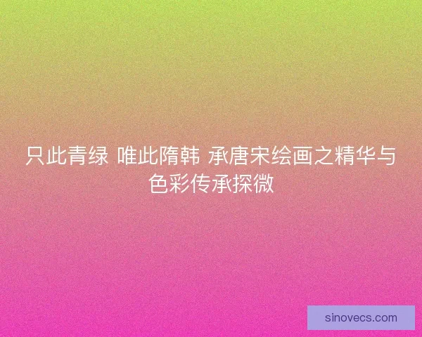 只此青绿 唯此隋韩 承唐宋绘画之精华与色彩传承探微