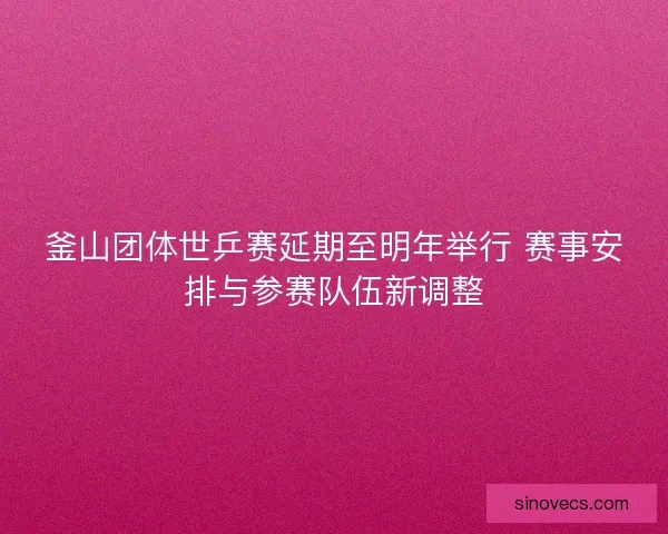 釜山团体世乒赛延期至明年举行 赛事安排与参赛队伍新调整 釜山团体世乒赛延期至明年举行 赛事安排与参赛队伍新调整