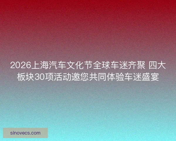 2026上海汽车文化节全球车迷齐聚 四大板块30项活动邀您共同体验车迷盛宴