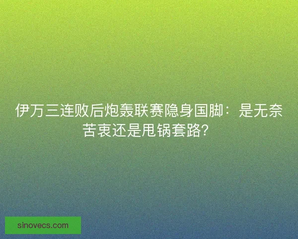 伊万三连败后炮轰联赛隐身国脚：是无奈苦衷还是甩锅套路？