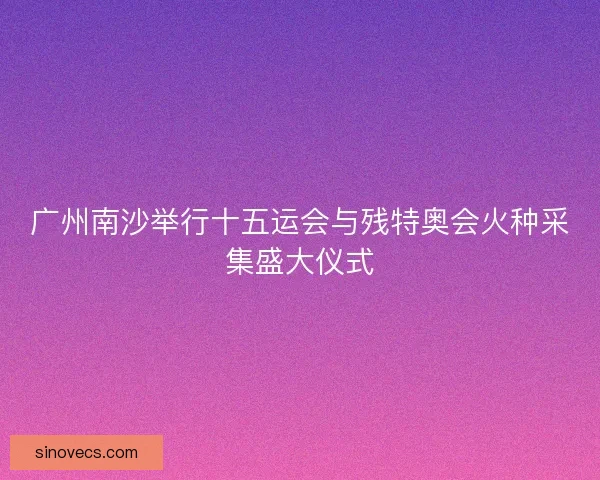 广州南沙举行十五运会与残特奥会火种采集盛大仪式