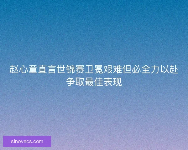 赵心童直言世锦赛卫冕艰难但必全力以赴争取最佳表现