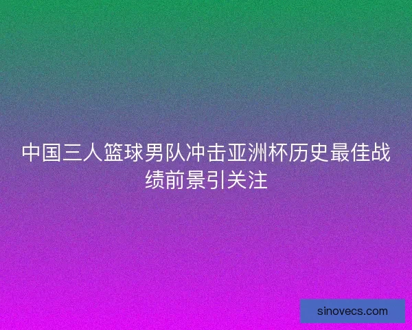 中国三人篮球男队冲击亚洲杯历史最佳战绩前景引关注 中国三人篮球男队冲击亚洲杯历史最佳战绩前景引关注