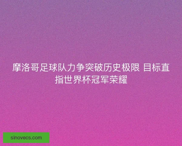 摩洛哥足球队力争突破历史极限 目标直指世界杯冠军荣耀