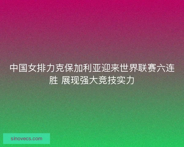中国女排力克保加利亚迎来世界联赛六连胜 展现强大竞技实力 中国女排力克保加利亚迎来世界联赛六连胜 展现强大竞技实力