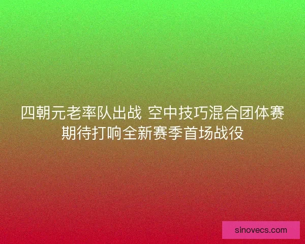 四朝元老率队出战 空中技巧混合团体赛期待打响全新赛季首场战役 四朝元老率队出战 空中技巧混合团体赛期待打响全新赛季首场战役