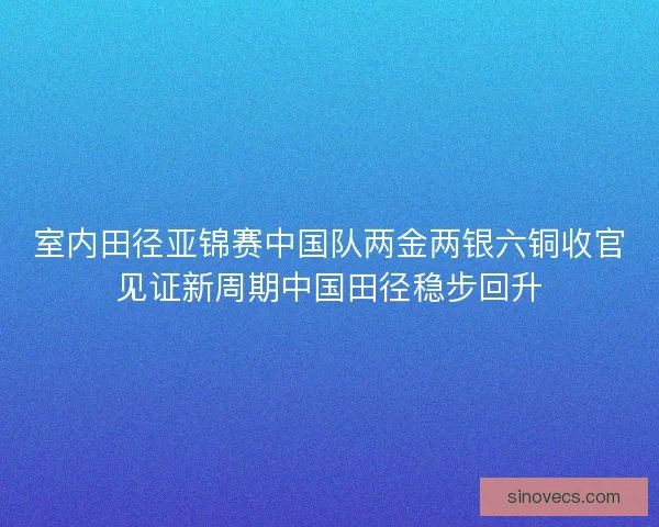 室内田径亚锦赛中国队两金两银六铜收官见证新周期中国田径稳步回升 室内田径亚锦赛中国队两金两银六铜收官见证新周期中国田径稳步回升