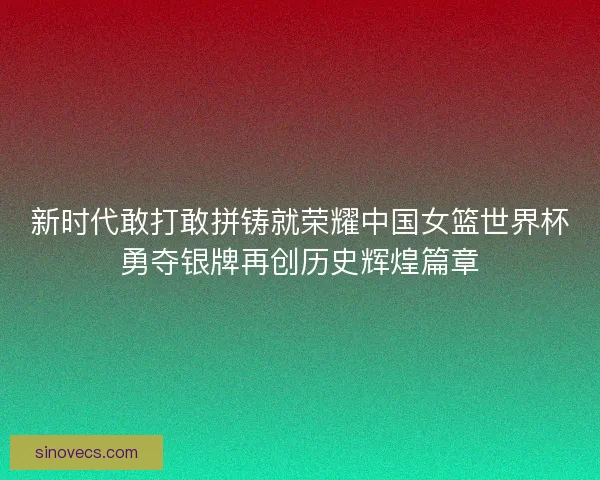 新时代敢打敢拼铸就荣耀中国女篮世界杯勇夺银牌再创历史辉煌篇章