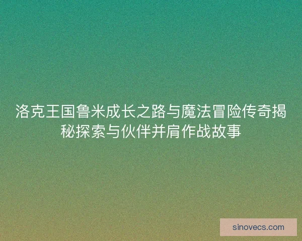 洛克王国鲁米成长之路与魔法冒险传奇揭秘探索与伙伴并肩作战故事