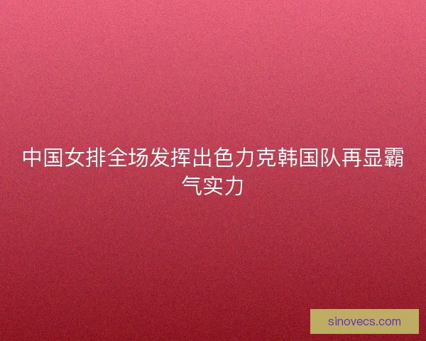 中国女排全场发挥出色力克韩国队再显霸气实力