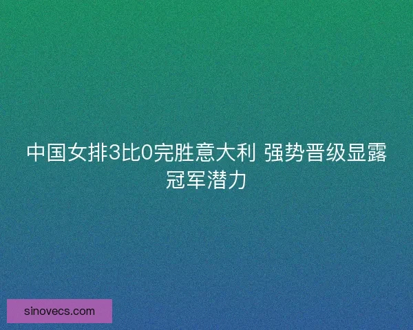 中国女排3比0完胜意大利 强势晋级显露冠军潜力