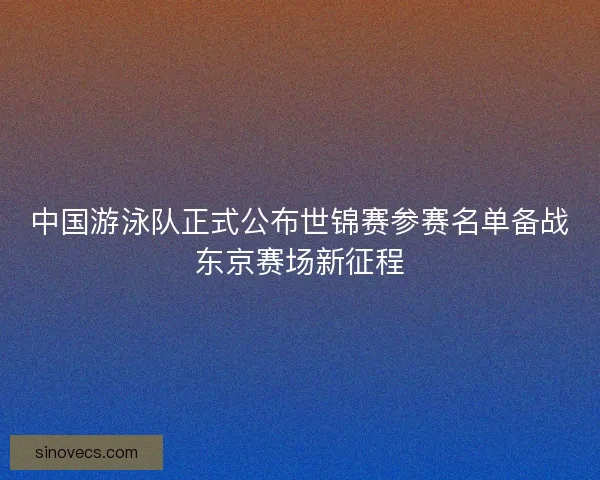 中国游泳队正式公布世锦赛参赛名单备战东京赛场新征程