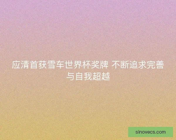 应清首获雪车世界杯奖牌 不断追求完善与自我超越 应清首获雪车世界杯奖牌 不断追求完善与自我超越
