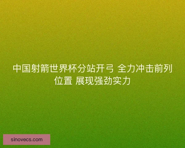 中国射箭世界杯分站开弓 全力冲击前列位置 展现强劲实力