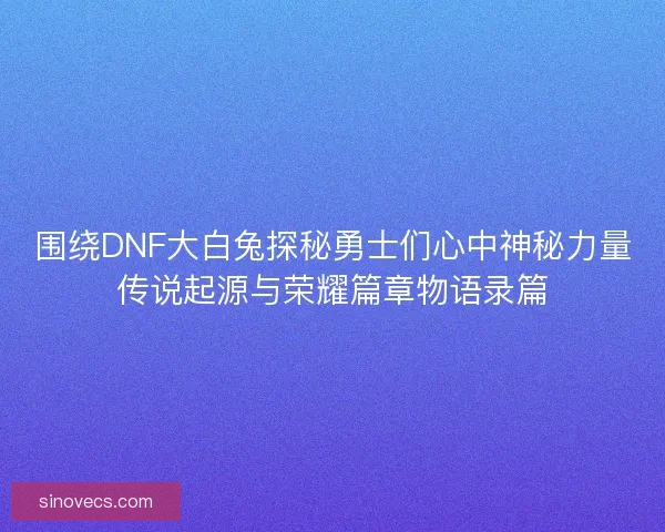 围绕DNF大白兔探秘勇士们心中神秘力量传说起源与荣耀篇章物语录篇